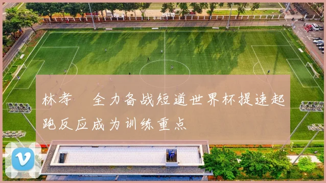 林孝埈全力备战短道世界杯提速起跑反应成为训练重点