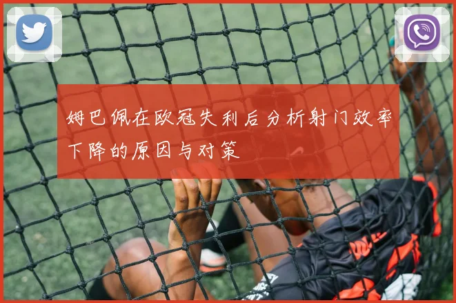 姆巴佩在欧冠失利后分析射门效率下降的原因与对策