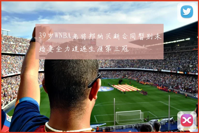39岁WNBA老将邦纳买断合同暂别未婚妻全力追逐生涯第三冠